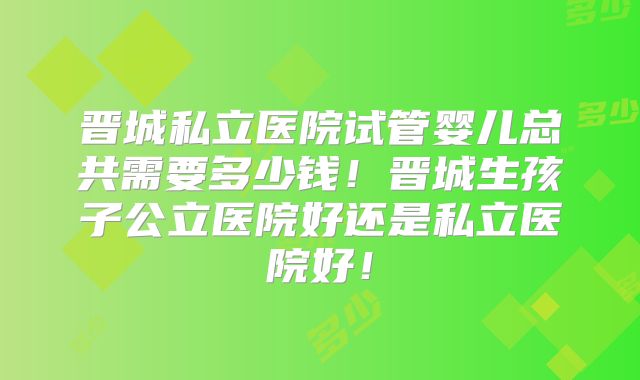 晋城私立医院试管婴儿总共需要多少钱!晋城生孩子公立医院好还是私立医院好!
