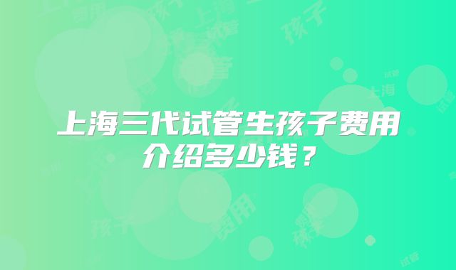 上海三代试管生孩子费用介绍多少钱？