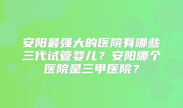 安阳最强大的医院有哪些三代试管婴儿？安阳哪个医院是三甲医院？