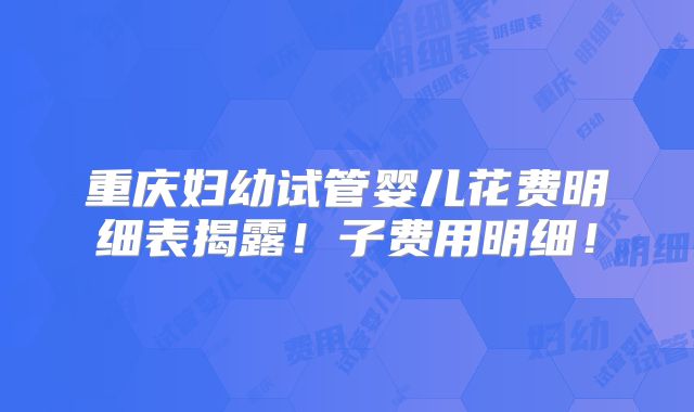 重庆妇幼试管婴儿花费明细表揭露!子费用明细!