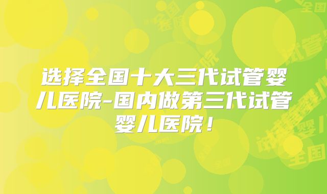选择全国十大三代试管婴儿医院-国内做第三代试管婴儿医院！