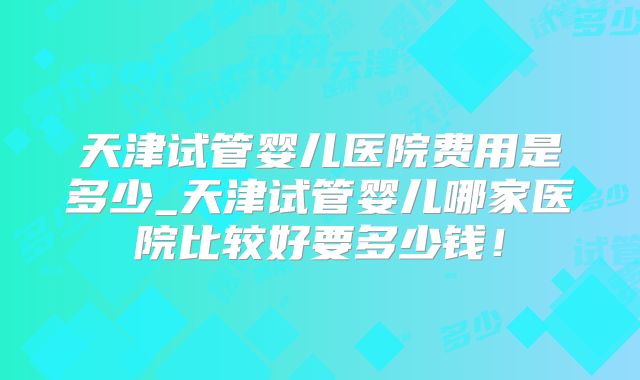 天津试管婴儿医院费用是多少_天津试管婴儿哪家医院比较好要多少钱！