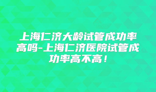 上海仁济大龄试管成功率高吗-上海仁济医院试管成功率高不高!