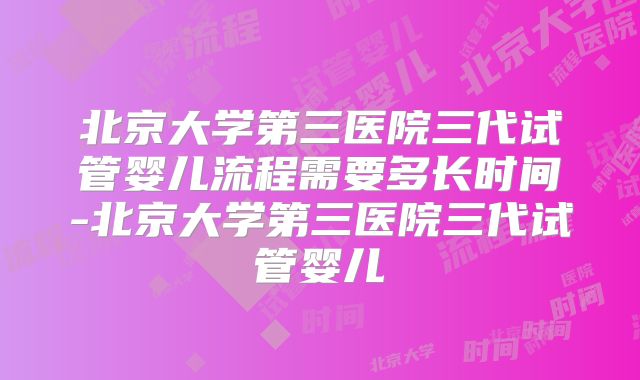 北京大学第三医院三代试管婴儿流程需要多长时间-北京大学第三医院三代试管婴儿