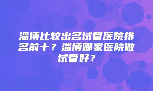 淄博比较出名试管医院排名前十？淄博哪家医院做试管好？