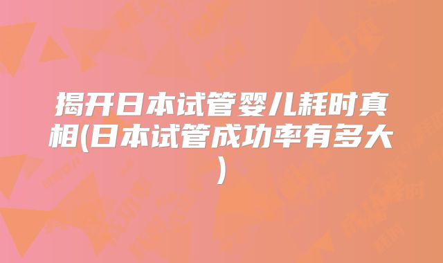 揭开日本试管婴儿耗时真相(日本试管成功率有多大)