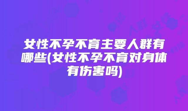 女性不孕不育主要人群有哪些(女性不孕不育对身体有伤害吗)