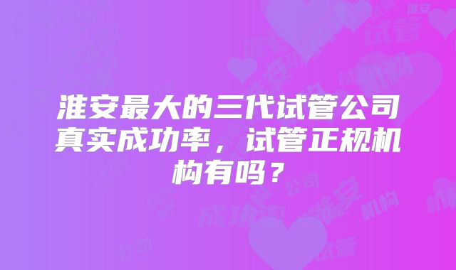 淮安最大的三代试管公司真实成功率，试管正规机构有吗？