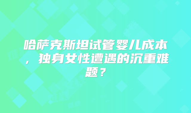哈萨克斯坦试管婴儿成本，独身女性遭遇的沉重难题？