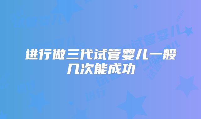 进行做三代试管婴儿一般几次能成功