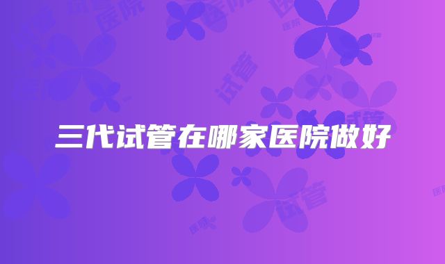 三代试管在哪家医院做好