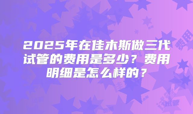 2025年在佳木斯做三代试管的费用是多少？费用明细是怎么样的？