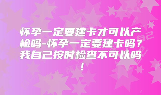 怀孕一定要建卡才可以产检吗-怀孕一定要建卡吗？我自己按时检查不可以吗！