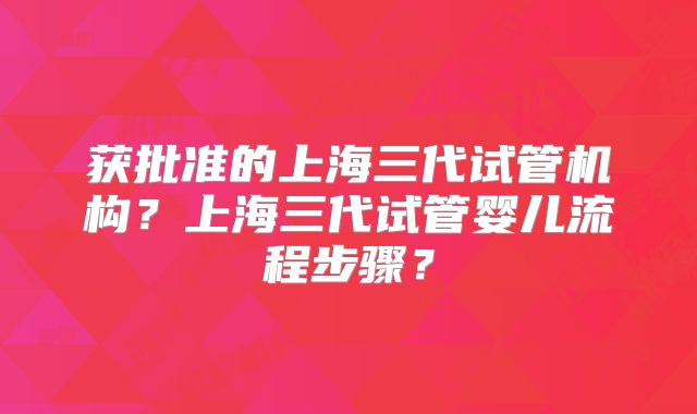 获批准的上海三代试管机构?上海三代试管婴儿流程步骤?