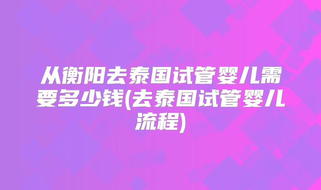 从衡阳去泰国试管婴儿需要多少钱(去泰国试管婴儿流程)