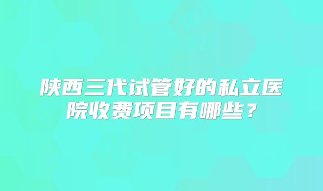 陕西三代试管好的私立医院收费项目有哪些?