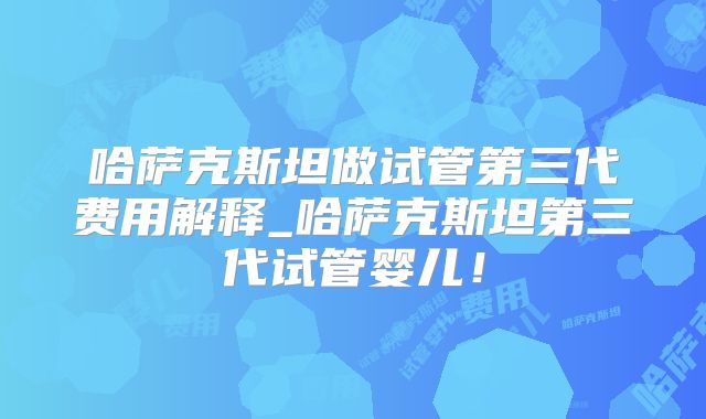 哈萨克斯坦做试管第三代费用解释_哈萨克斯坦第三代试管婴儿！