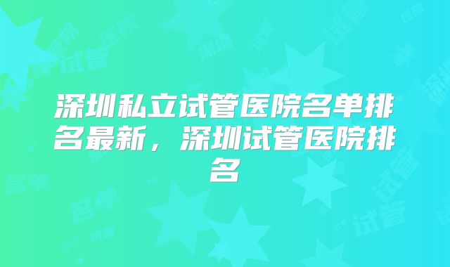 深圳私立试管医院名单排名最新,深圳试管医院排名