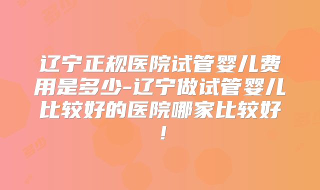 辽宁正规医院试管婴儿费用是多少-辽宁做试管婴儿比较好的医院哪家比较好！