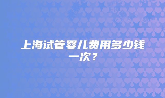 上海试管婴儿费用多少钱一次？