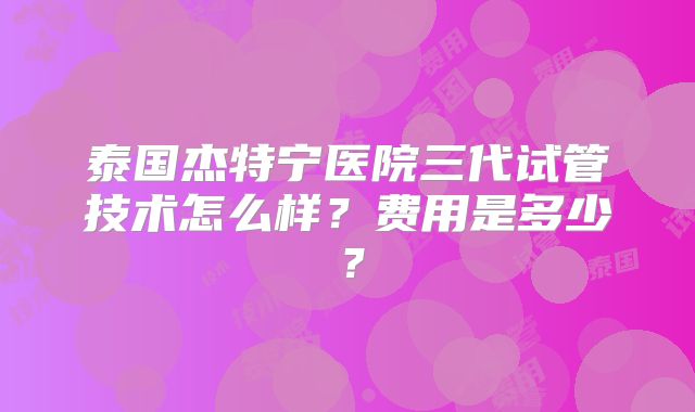 泰国杰特宁医院三代试管技术怎么样？费用是多少？