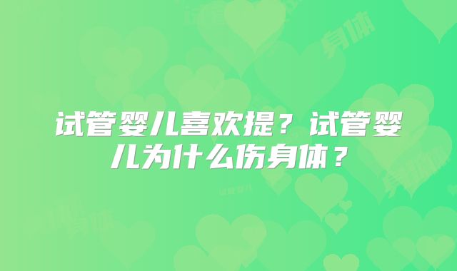 试管婴儿喜欢提？试管婴儿为什么伤身体？