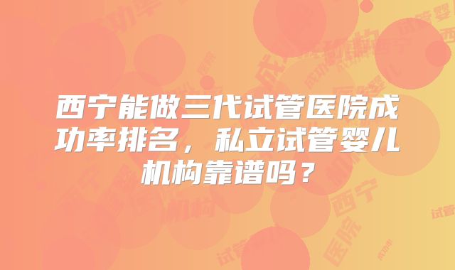 西宁能做三代试管医院成功率排名,私立试管婴儿机构靠谱吗?