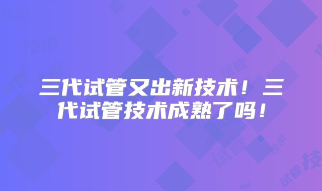 三代试管又出新技术!三代试管技术成熟了吗!