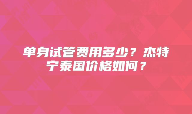 单身试管费用多少?杰特宁泰国价格如何?