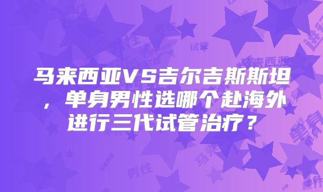 马来西亚VS吉尔吉斯斯坦，单身男性选哪个赴海外进行三代试管治疗？