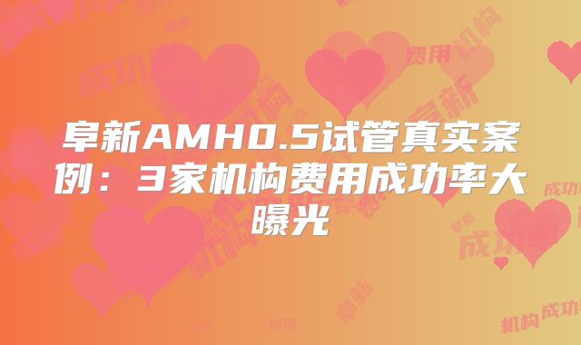 阜新AMH0.5试管真实案例：3家机构费用成功率大曝光