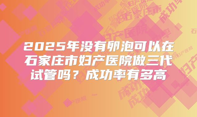 2025年没有卵泡可以在石家庄市妇产医院做三代试管吗?成功率有多高