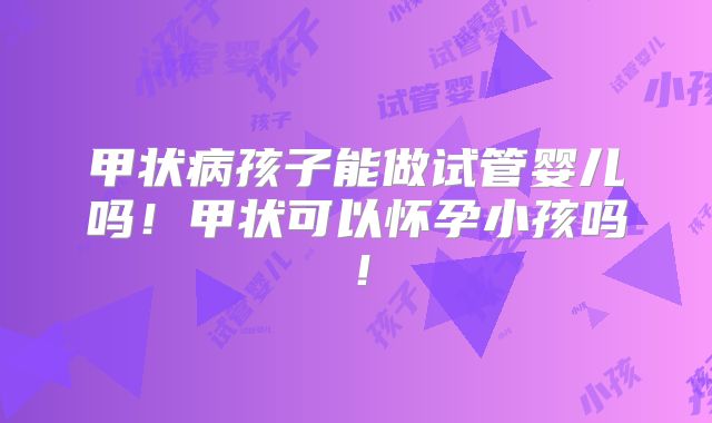 甲状病孩子能做试管婴儿吗！甲状可以怀孕小孩吗！