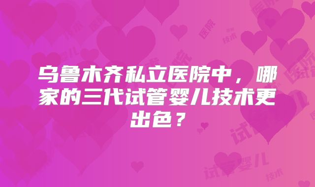 乌鲁木齐私立医院中,哪家的三代试管婴儿技术更出色?