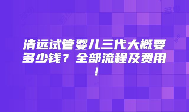 清远试管婴儿三代大概要多少钱?全部流程及费用!