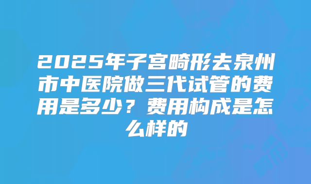 2025年子宫畸形去泉州市中医院做三代试管的费用是多少？费用构成是怎么样的