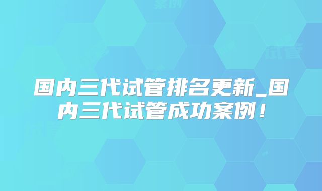 国内三代试管排名更新_国内三代试管成功案例！