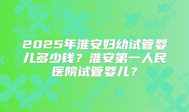 2025年淮安妇幼试管婴儿多少钱?淮安第一人民医院试管婴儿?