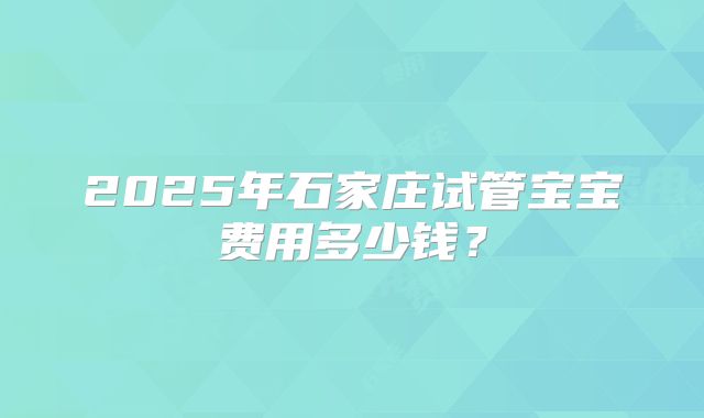 2025年石家庄试管宝宝费用多少钱？