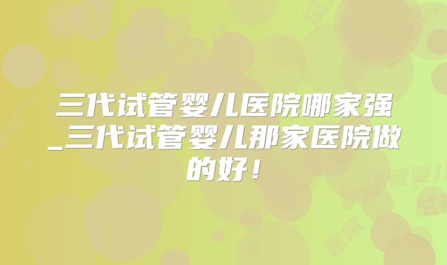 三代试管婴儿医院哪家强_三代试管婴儿那家医院做的好！