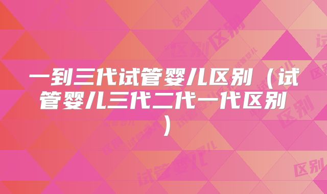 一到三代试管婴儿区别（试管婴儿三代二代一代区别）