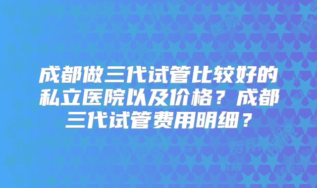 成都做三代试管比较好的私立医院以及价格?成都三代试管费用明细?