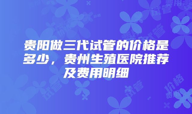 贵阳做三代试管的价格是多少,贵州生殖医院推荐及费用明细