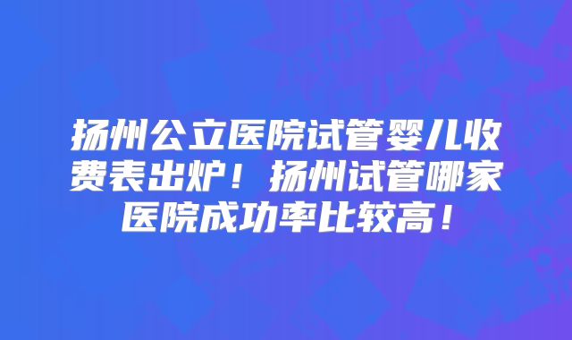扬州公立医院试管婴儿收费表出炉!扬州试管哪家医院成功率比较高!