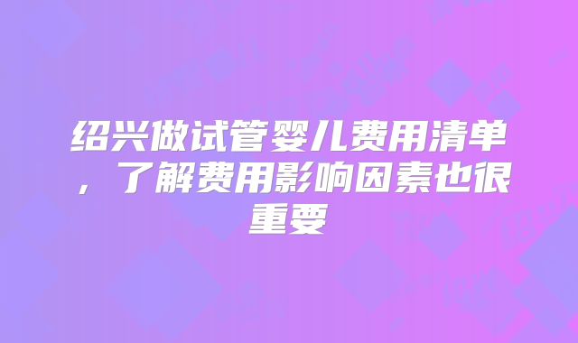 绍兴做试管婴儿费用清单，了解费用影响因素也很重要