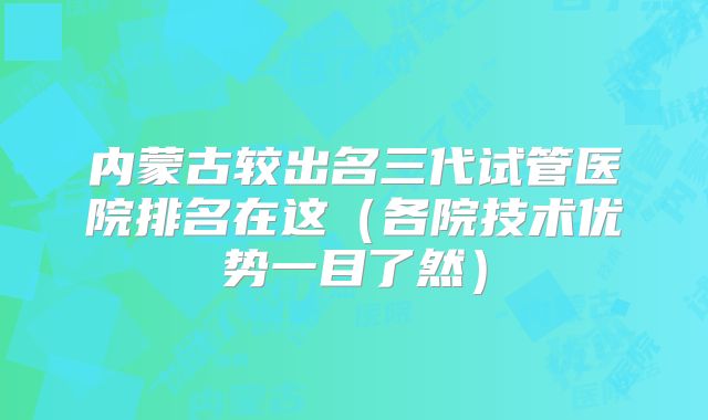 内蒙古较出名三代试管医院排名在这（各院技术优势一目了然）