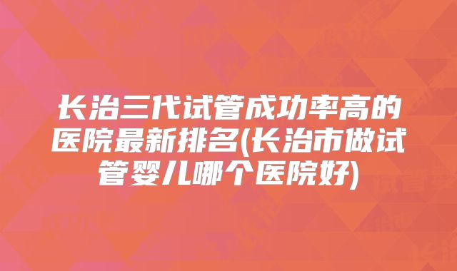 长治三代试管成功率高的医院最新排名(长治市做试管婴儿哪个医院好)