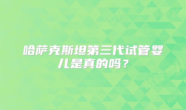 哈萨克斯坦第三代试管婴儿是真的吗？