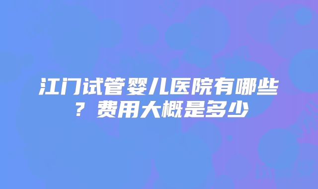 江门试管婴儿医院有哪些?费用大概是多少