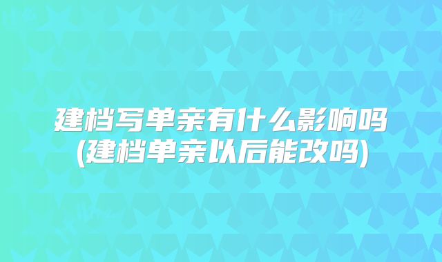 建档写单亲有什么影响吗(建档单亲以后能改吗)